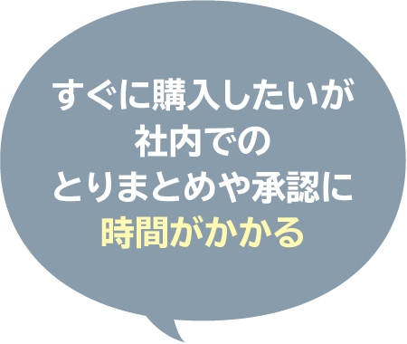 すぐに購入したいが
社内での
とりまとめや承認に
時間がかかる