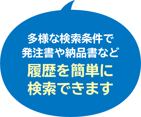 多様な検索条件で
発注書や納品書など
履歴を簡単に
検索できます